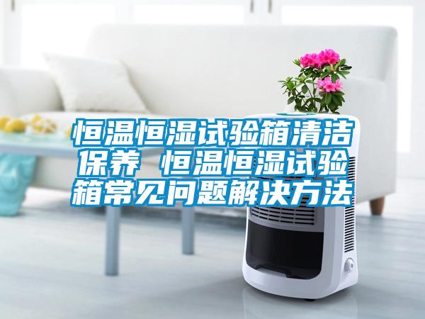 恒溫恒濕試驗箱清潔保養 恒溫恒濕試驗箱常見問題解決方法