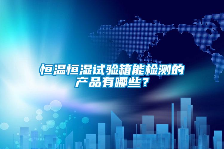 恒溫恒濕試驗箱能檢測的產品有哪些？